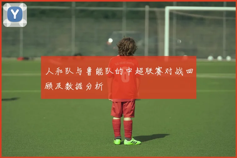 人和队与鲁能队的中超联赛对战回顾及数据分析