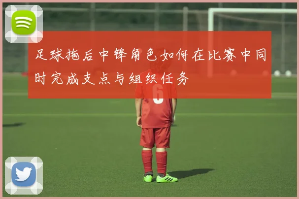 足球拖后中锋角色如何在比赛中同时完成支点与组织任务