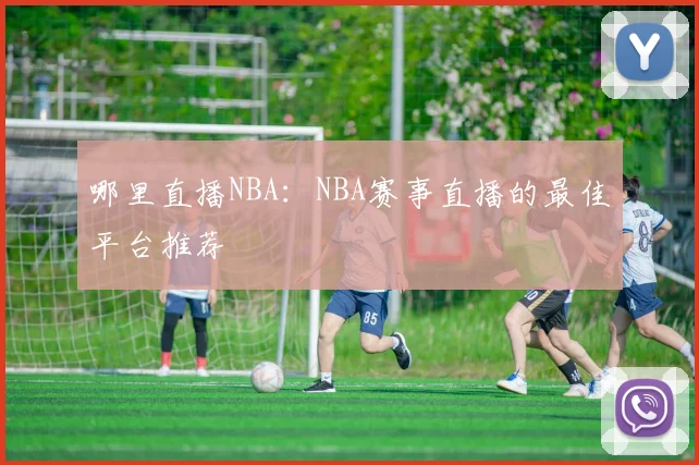 哪里直播NBA：NBA赛事直播的最佳平台推荐
