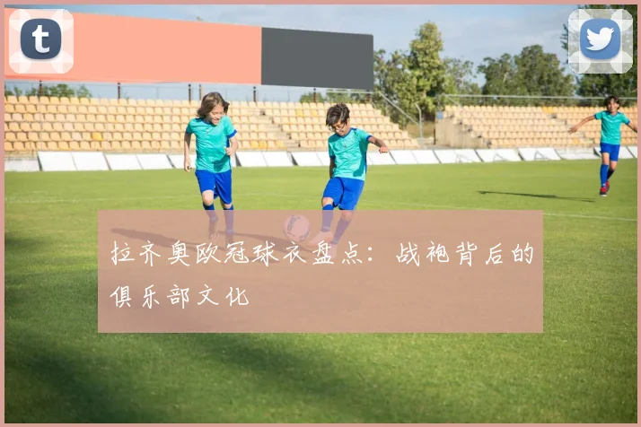 拉齐奥欧冠球衣盘点：战袍背后的俱乐部文化