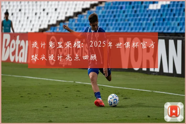 设计彰显荣耀：2025年世俱杯官方球衣设计亮点回顾