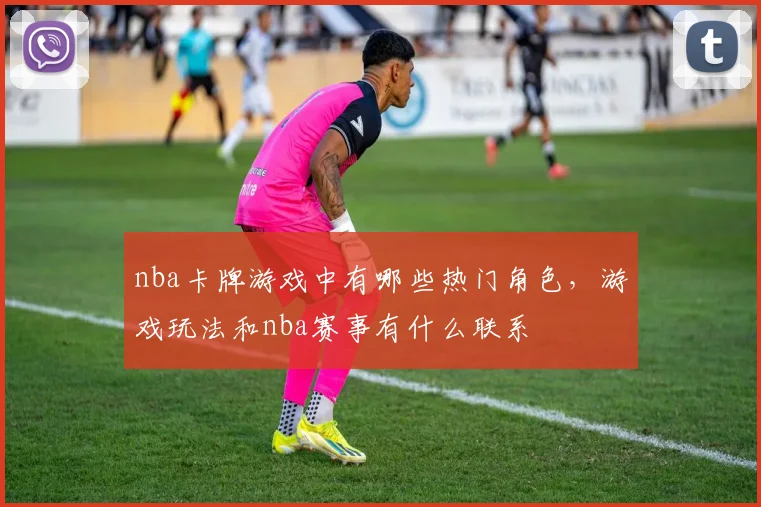 nba卡牌游戏中有哪些热门角色，游戏玩法和nba赛事有什么联系